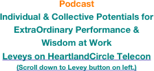 Podcast Individual & Collective Potentials for ExtraOrdinary Performance & Wisdom at Work
Leveys on HeartlandCircle Telecon
(Scroll down to Levey button on left.)